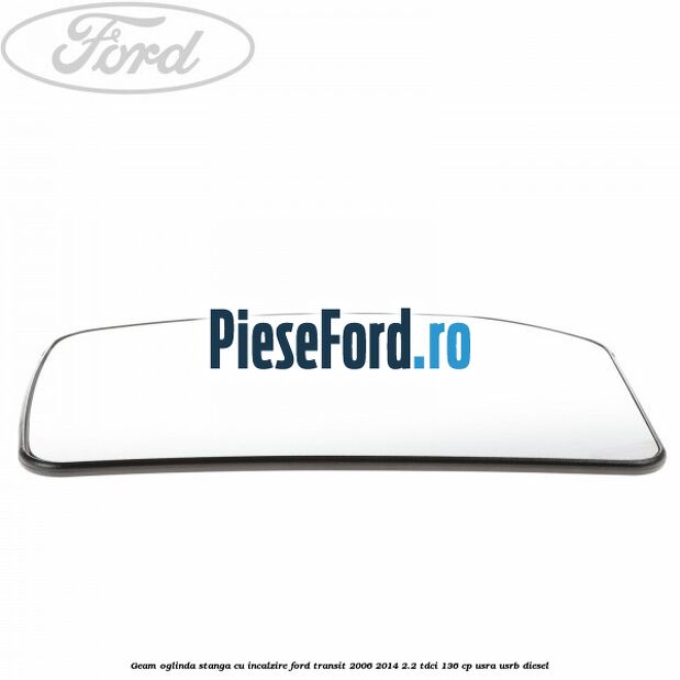Geam oglinda stanga cu incalzire Ford Transit 2006-2014 2.2 TDCi 136 cp USRA, USRB diesel