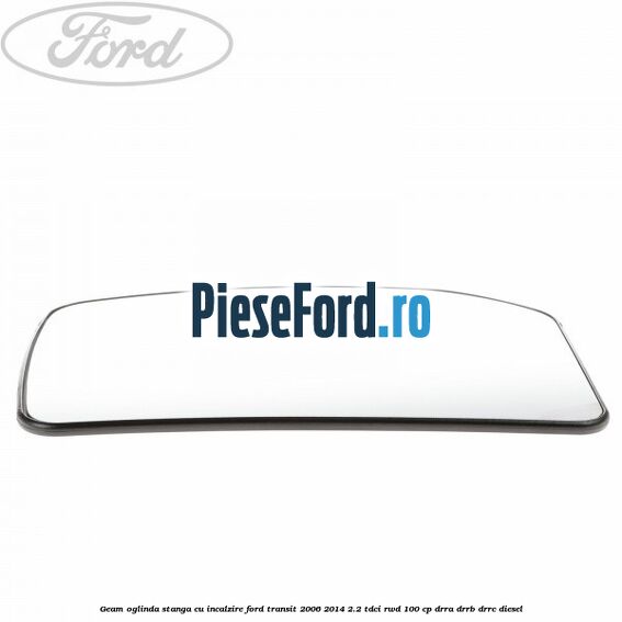 Geam oglinda stanga cu incalzire Ford Transit 2006-2014 2.2 TDCi RWD 100 cp Geam oglinda stanga cu incalzire Ford Transit 2006-2014 2.2 TDCi RWD 100 cp DRRA, DRRB, DRRC diesel
