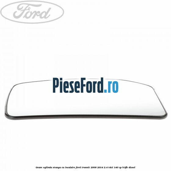 Geam oglinda stanga cu incalzire Ford Transit 2006-2014 2.4 TDCi 140 cp Geam oglinda stanga cu incalzire Ford Transit 2006-2014 2.4 TDCi 140 cp H9FB diesel