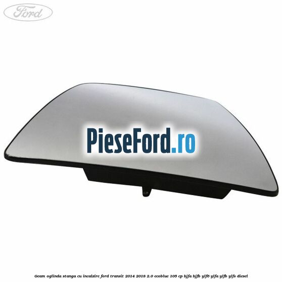 Geam oglinda stanga cu incalzire Ford Transit 2014-2018 2.0 EcoBlue 105 cp BJFA, BJFB, YLF6, YLFA, YLFB, YLFS diesel