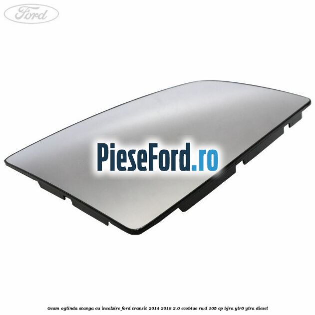 Geam oglinda stanga cu incalzire Ford Transit 2014-2018 2.0 EcoBlue RWD 105 cp BJRA, YLR6, YLRA diesel