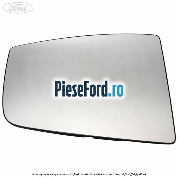 Geam oglinda stanga cu incalzire Ford Transit 2014-2018 2.2 TDCi 100 cp DRF5, DRFF, DRFG diesel