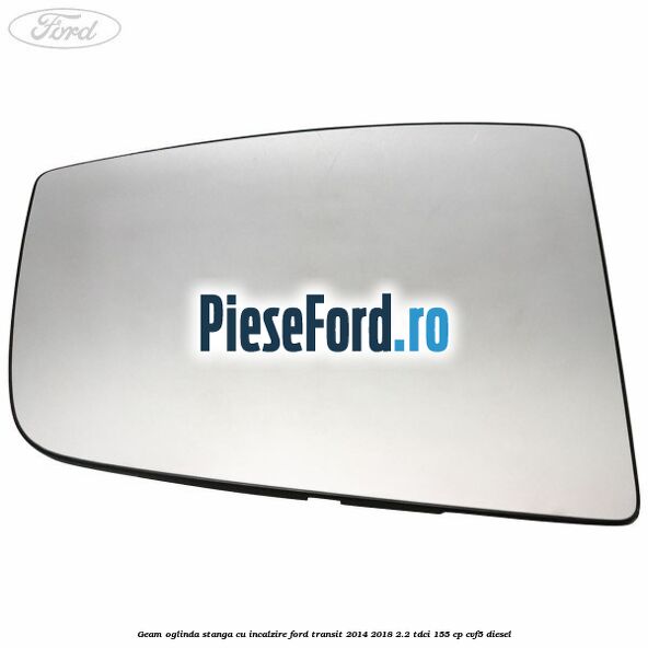 Geam oglinda stanga cu incalzire Ford Transit 2014-2018 2.2 TDCi 155 cp Geam oglinda stanga cu incalzire Ford Transit 2014-2018 2.2 TDCi 155 cp CVF5 diesel