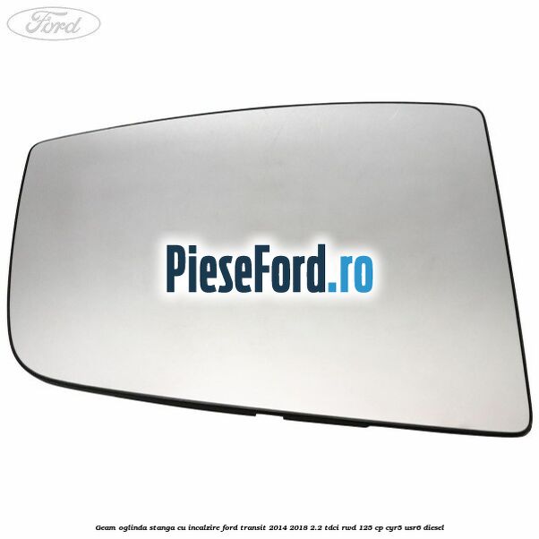 Geam oglinda stanga cu incalzire Ford Transit 2014-2018 2.2 TDCi RWD 125 cp CYR5, USR6 diesel