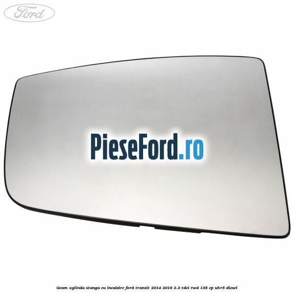 Geam oglinda stanga cu incalzire Ford Transit 2014-2018 2.2 TDCi RWD 135 cp Geam oglinda stanga cu incalzire Ford Transit 2014-2018 2.2 TDCi RWD 135 cp UHR5 diesel