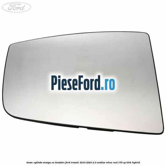 Geam oglinda stanga cu incalzire Ford Transit 2019-2023 2.0 EcoBlue mHEV RWD 170 cp BLRB Hybrid