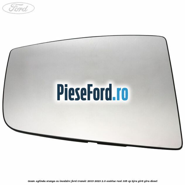 Geam oglinda stanga cu incalzire Ford Transit 2019-2023 2.0 EcoBlue RWD 105 cp Geam oglinda stanga cu incalzire Ford Transit 2019-2023 2.0 EcoBlue RWD 105 cp BJRA, YLR6, YLRA diesel