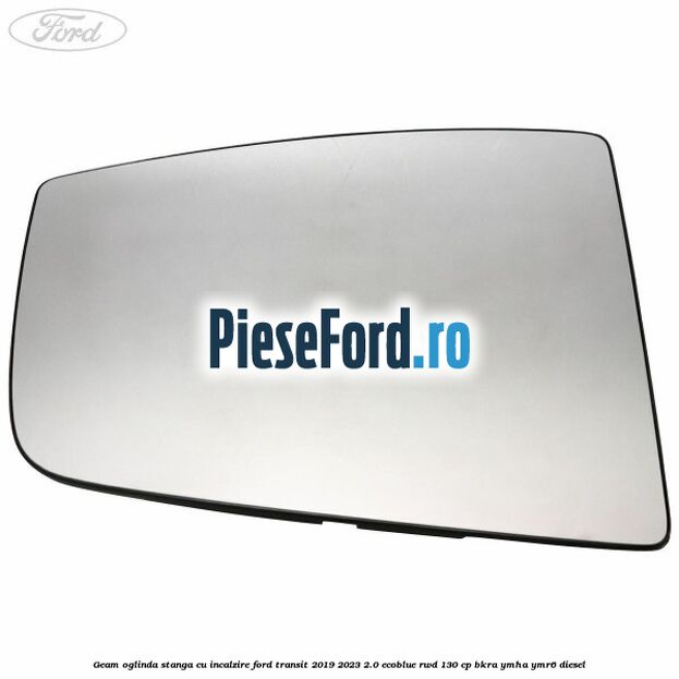 Geam oglinda stanga cu incalzire Ford Transit 2019-2023 2.0 EcoBlue RWD 130 cp BKRA, YMHA, YMR6 diesel