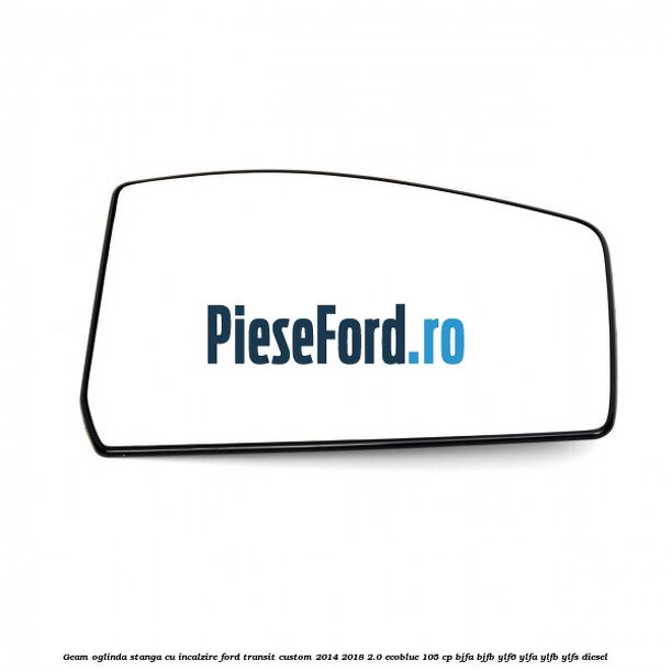 Geam oglinda stanga cu incalzire Ford Transit Custom 2014-2018 2.0 EcoBlue 105 cp BJFA, BJFB, YLF6, YLFA, YLFB, YLFS diesel
