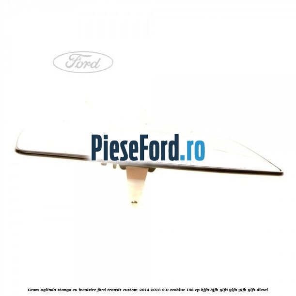 Geam oglinda stanga cu incalzire Ford Transit Custom 2014-2018 2.0 EcoBlue 105 cp BJFA, BJFB, YLF6, YLFA, YLFB, YLFS diesel