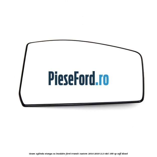 Geam oglinda stanga cu incalzire Ford Transit Custom 2014-2018 2.2 TDCi 155 cp Geam oglinda stanga cu incalzire Ford Transit Custom 2014-2018 2.2 TDCi 155 cp CVFF diesel