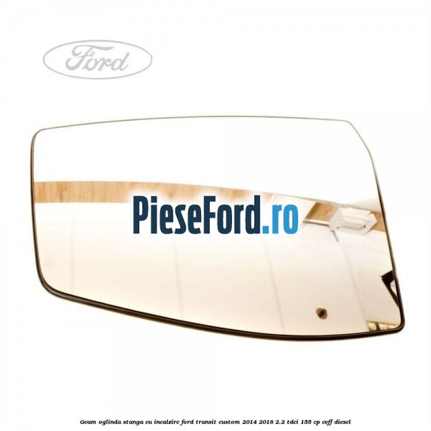 Geam oglinda stanga cu incalzire Ford Transit Custom 2014-2018 2.2 TDCi 155 cp Geam oglinda stanga cu incalzire Ford Transit Custom 2014-2018 2.2 TDCi 155 cp CVFF diesel