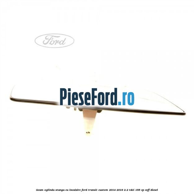 Geam oglinda stanga cu incalzire Ford Transit Custom 2014-2018 2.2 TDCi 155 cp Geam oglinda stanga cu incalzire Ford Transit Custom 2014-2018 2.2 TDCi 155 cp CVFF diesel