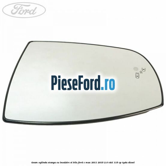Geam oglinda stanga cu incalzire si BLIS Ford C-Max 2011-2015 2.0 TDCi 115 cp Geam oglinda stanga cu incalzire si BLIS Ford C-Max 2011-2015 2.0 TDCi 115 cp TYDA diesel