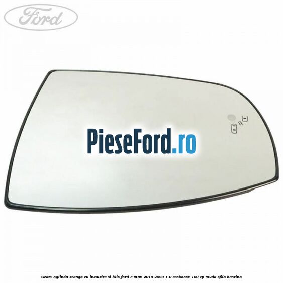Geam oglinda stanga cu incalzire si BLIS Ford C-Max 2016-2020 1.0 EcoBoost 100 cp Geam oglinda stanga cu incalzire si BLIS Ford C-Max 2016-2020 1.0 EcoBoost 100 cp M2DA, SFDA benzina