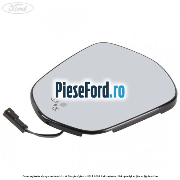 Geam oglinda stanga cu incalzire si BLIS Ford Fiesta 2017-2023 1.0 EcoBoost 124 cp Geam oglinda stanga cu incalzire si BLIS Ford Fiesta 2017-2023 1.0 EcoBoost 124 cp M1JL, M1JM, M1JP benzina