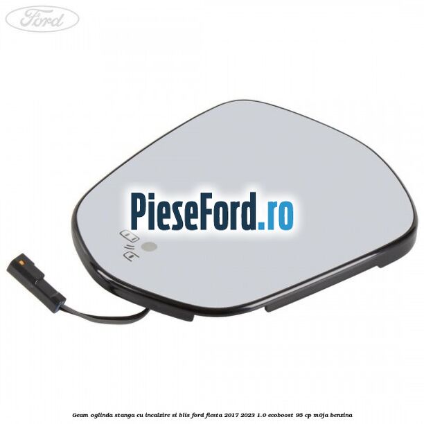 Geam oglinda stanga cu incalzire si BLIS Ford Fiesta 2017-2023 1.0 EcoBoost 95 cp Geam oglinda stanga cu incalzire si BLIS Ford Fiesta 2017-2023 1.0 EcoBoost 95 cp M0JA benzina
