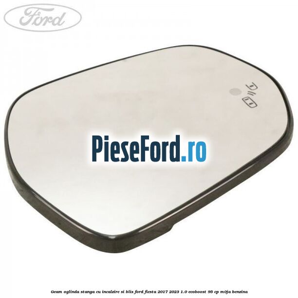 Geam oglinda stanga cu incalzire si BLIS Ford Fiesta 2017-2023 1.0 EcoBoost 95 cp Geam oglinda stanga cu incalzire si BLIS Ford Fiesta 2017-2023 1.0 EcoBoost 95 cp M0JA benzina