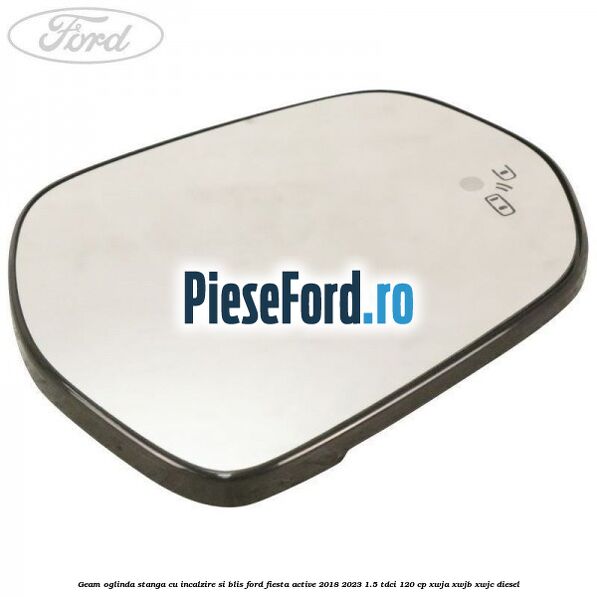 Geam oglinda stanga cu incalzire si BLIS Ford Fiesta Active 2018-2023 1.5 TDCi 120 cp Geam oglinda stanga cu incalzire si BLIS Ford Fiesta Active 2018-2023 1.5 TDCi 120 cp XWJA, XWJB, XWJC diesel