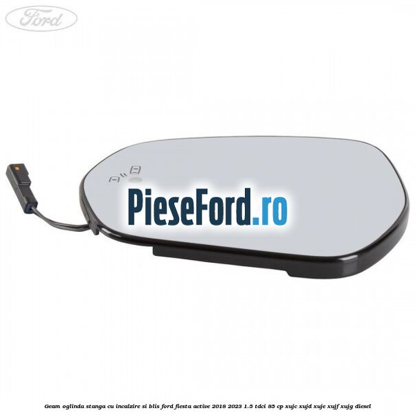 Geam oglinda stanga cu incalzire si BLIS Ford Fiesta Active 2018-2023 1.5 TDCi 85 cp XUJC, XUJD, XUJE, XUJF, XUJG diesel