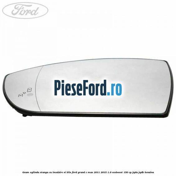 Geam oglinda stanga cu incalzire si BLIS Ford Grand C-Max 2011-2015 1.6 EcoBoost 150 cp Geam oglinda stanga cu incalzire si BLIS Ford Grand C-Max 2011-2015 1.6 EcoBoost 150 cp JQDA, JQDB benzina