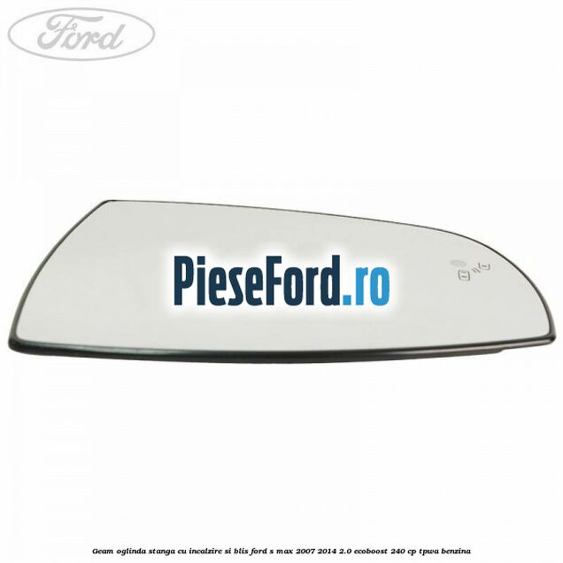 Geam oglinda stanga cu incalzire si BLIS Ford S-Max 2007-2014 2.0 EcoBoost 240 cp Geam oglinda stanga cu incalzire si BLIS Ford S-Max 2007-2014 2.0 EcoBoost 240 cp TPWA benzina