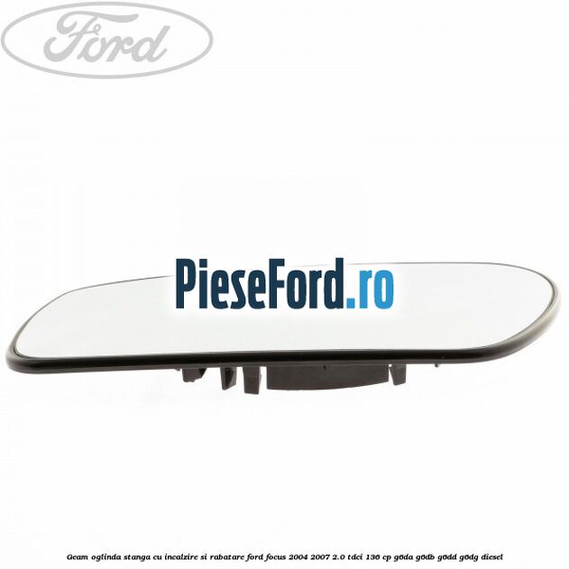 Geam oglinda stanga cu incalzire si rabatare Ford Focus 2004-2007 2.0 TDCi 136 cp Geam oglinda stanga cu incalzire si rabatare Ford Focus 2004-2007 2.0 TDCi 136 cp G6DA, G6DB, G6DD, G6DG diesel