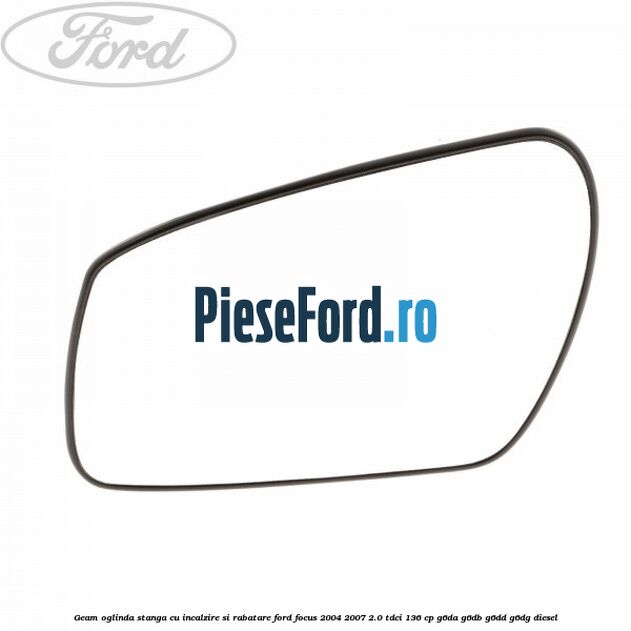 Geam oglinda stanga cu incalzire si rabatare Ford Focus 2004-2007 2.0 TDCi 136 cp Geam oglinda stanga cu incalzire si rabatare Ford Focus 2004-2007 2.0 TDCi 136 cp G6DA, G6DB, G6DD, G6DG diesel
