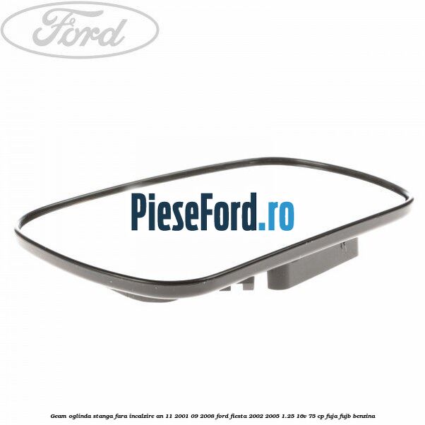 Geam oglinda stanga fara incalzire an 11/2001-09/2008 Ford Fiesta 2002-2005 1.25 16V 75 cp Geam oglinda stanga fara incalzire an 11/2001-09/2008 Ford Fiesta 2002-2005 1.25 16V 75 cp FUJA, FUJB benzina
