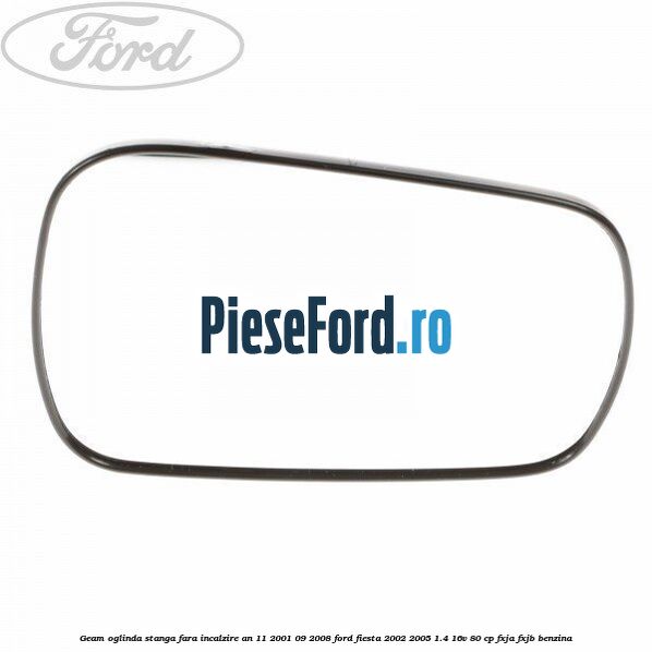 Geam oglinda stanga fara incalzire an 11/2001-09/2008 Ford Fiesta 2002-2005 1.4 16V 80 cp Geam oglinda stanga fara incalzire an 11/2001-09/2008 Ford Fiesta 2002-2005 1.4 16V 80 cp FXJA, FXJB benzina
