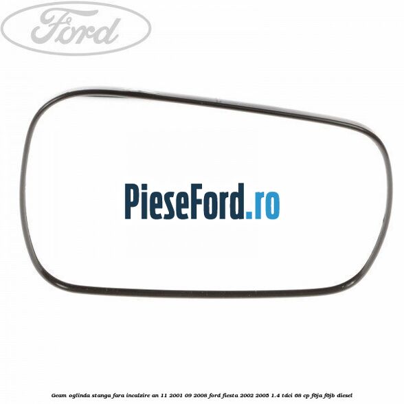 Geam oglinda stanga fara incalzire an 11/2001-09/2008 Ford Fiesta 2002-2005 1.4 TDCi 68 cp F6JA, F6JB diesel