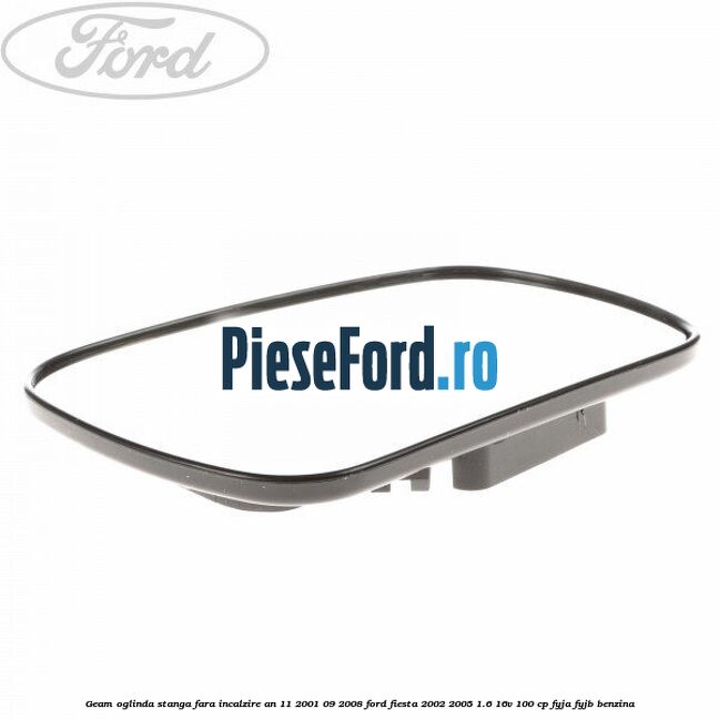 Geam oglinda stanga fara incalzire an 11/2001-09/2008 Ford Fiesta 2002-2005 1.6 16V 100 cp FYJA, FYJB benzina