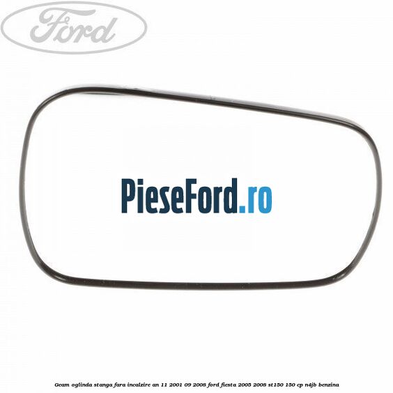 Geam oglinda stanga fara incalzire an 11/2001-09/2008 Ford Fiesta 2005-2008 ST150 150 cp N4JB benzina