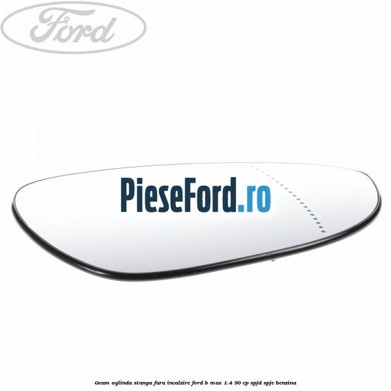 Geam oglinda stanga fara incalzire Ford B-Max 1.4 90 cp SPJD, SPJE benzina