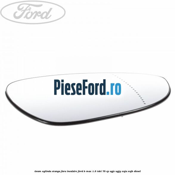 Geam oglinda stanga fara incalzire Ford B-Max 1.5 TDCi 75 cp UGJC, UGJG, XUJA, XUJB diesel