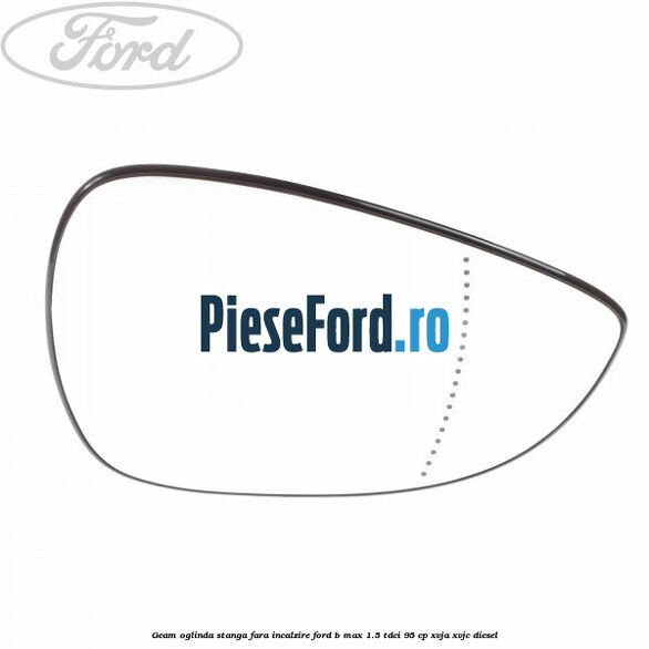 Geam oglinda stanga fara incalzire Ford B-Max 1.5 TDCi 95 cp Geam oglinda stanga fara incalzire Ford B-Max 1.5 TDCi 95 cp XVJA, XVJC diesel
