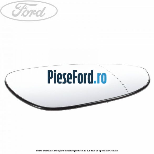 Geam oglinda stanga fara incalzire Ford B-Max 1.5 TDCi 95 cp Geam oglinda stanga fara incalzire Ford B-Max 1.5 TDCi 95 cp XVJA, XVJC diesel