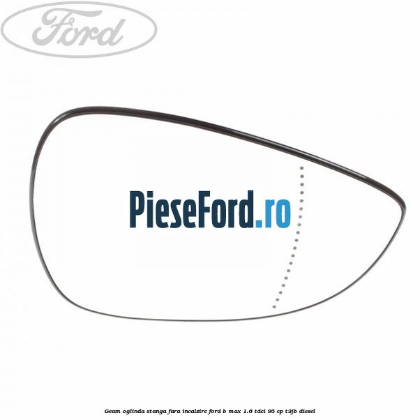 Geam oglinda stanga fara incalzire Ford B-Max 1.6 TDCi 95 cp T3JB diesel