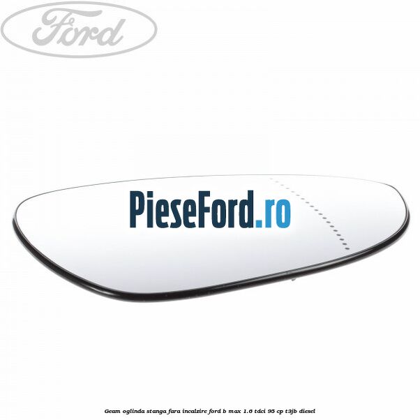 Geam oglinda stanga fara incalzire Ford B-Max 1.6 TDCi 95 cp T3JB diesel