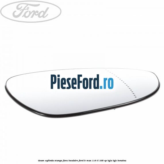 Geam oglinda stanga fara incalzire Ford B-Max 1.6 Ti 105 cp IQJA, IQJC benzina