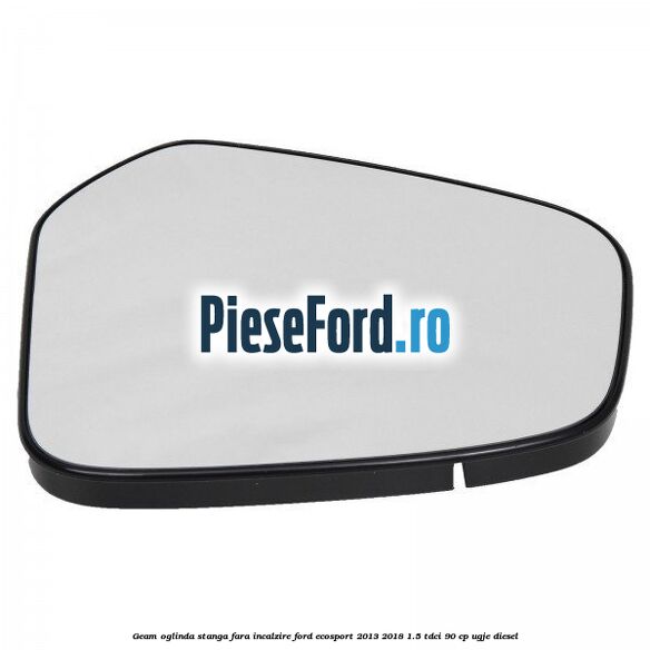 Geam oglinda stanga fara incalzire Ford EcoSport 2013-2018 1.5 TDCi 90 cp UGJE diesel