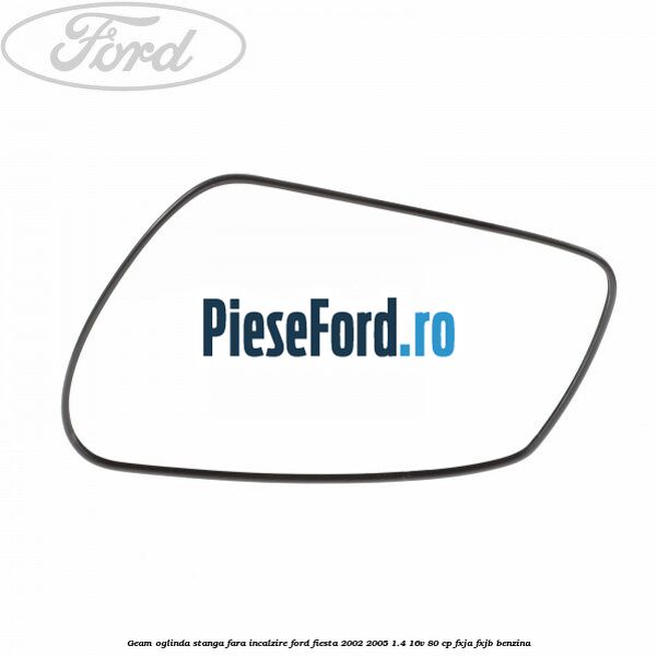 Geam oglinda stanga fara incalzire Ford Fiesta 2002-2005 1.4 16V 80 cp FXJA, FXJB benzina