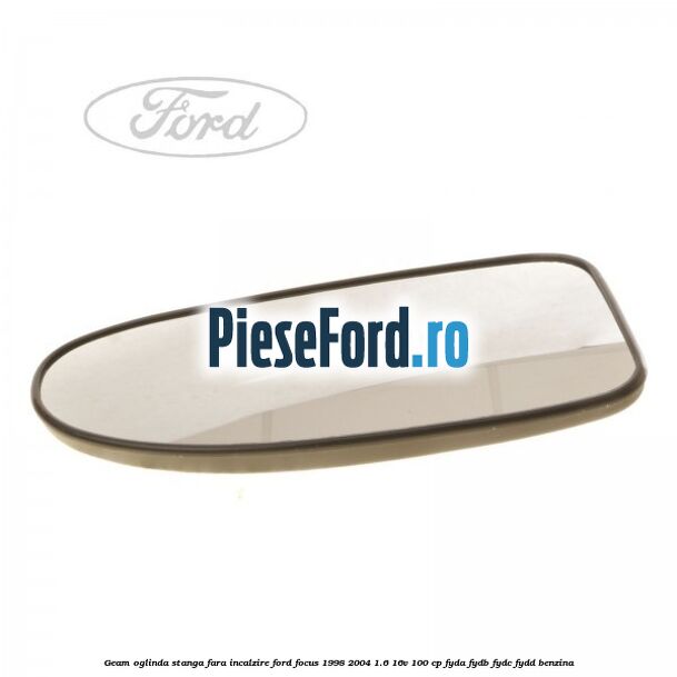 Geam oglinda stanga fara incalzire Ford Focus 1998-2004 1.6 16V 100 cp FYDA, FYDB, FYDC, FYDD benzina