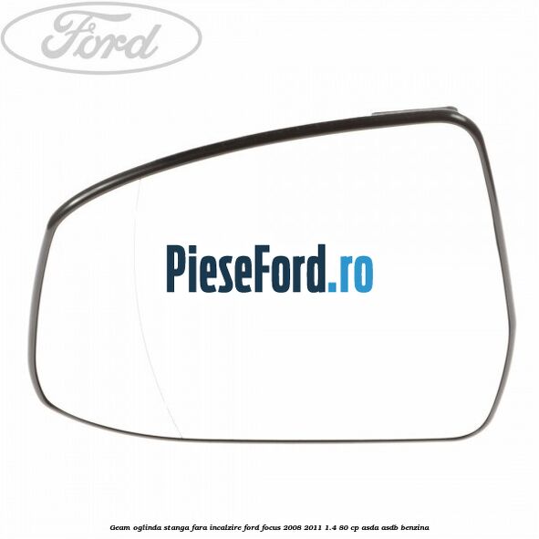Geam oglinda stanga fara incalzire Ford Focus 2008-2011 1.4 80 cp ASDA, ASDB benzina