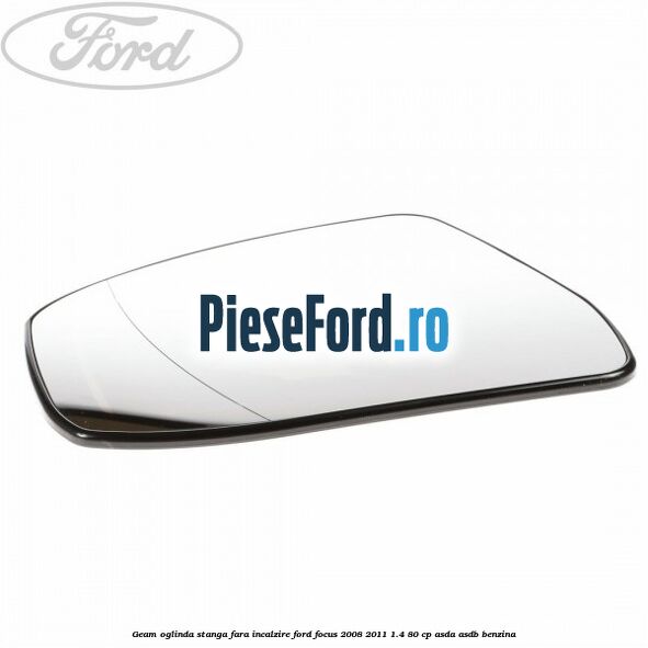 Geam oglinda stanga fara incalzire Ford Focus 2008-2011 1.4 80 cp ASDA, ASDB benzina