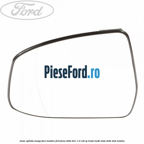 Geam oglinda stanga fara incalzire Ford Focus 2008-2011 1.6 100 cp HWDA, HWDB, SHDA, SHDB, SHDC benzina