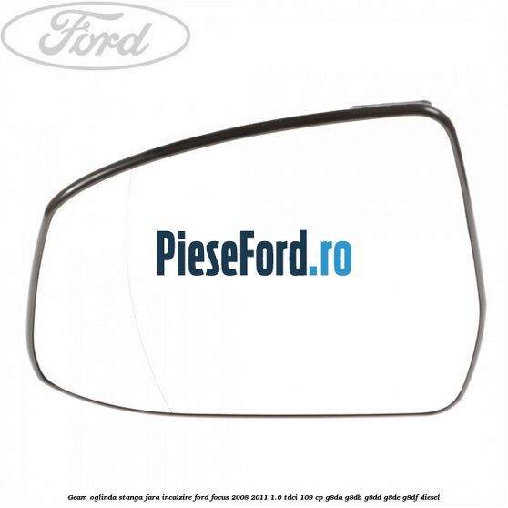 Geam oglinda stanga fara incalzire Ford Focus 2008-2011 1.6 TDCi 109 cp G8DA, G8DB, G8DD, G8DE, G8DF diesel