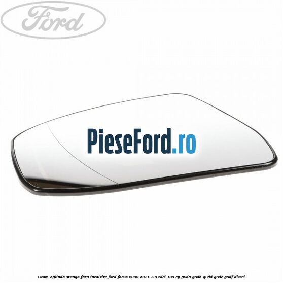 Geam oglinda stanga fara incalzire Ford Focus 2008-2011 1.6 TDCi 109 cp G8DA, G8DB, G8DD, G8DE, G8DF diesel