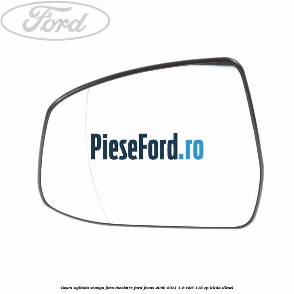 Geam oglinda stanga fara incalzire Ford Focus 2008-2011 1.8 TDCi 115 cp KKDA diesel
