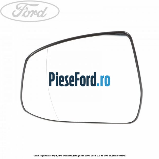 Geam oglinda stanga fara incalzire Ford Focus 2008-2011 2.5 RS 305 cp JZDA benzina